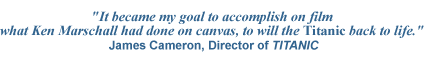 James Cameron Quote - IT BECAME MY GOAL TO ACCOMPLISH ON FILM WHAT KEN MARSCHALL HAD DONE ON CANVAS, TO WILL THE TITANIC BACK TO LIFE -- Titanic art - Titanic paintings - Titanic prints - Titanic posters - Titanic publications - Titanic products